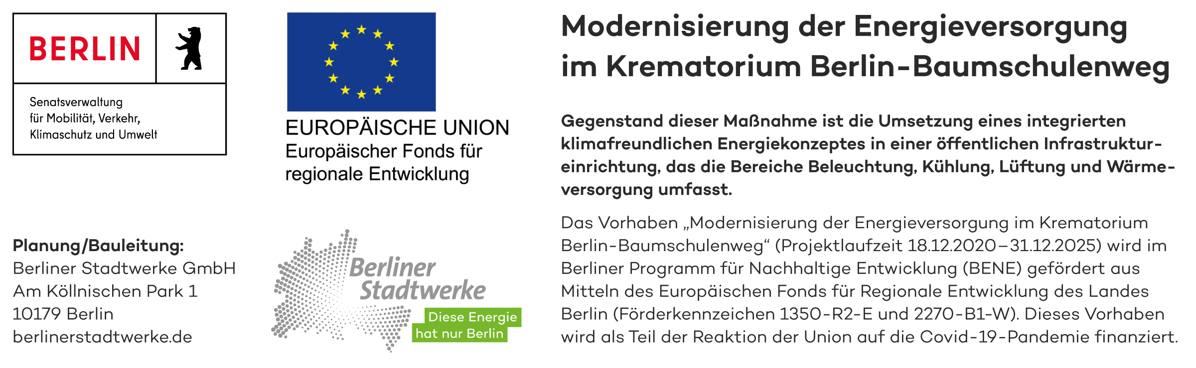 Senatsverwaltung für Mobilität, Verkehr, Klimaschutz und Umwelt Planung/Bauleitung: Berliner Stadtwerke GmbH Am Köllnischen Park 1 10179 Berlin berlinerstadtwerke.de EUROPÄISCHE UNION Europäischer Fonds für regionale Entwicklung Berliner Stadtwerke Diese Energie hat nur Berlin Modernisierung der Energieversorgung im Krematorium Berlin-Baumschulenweg Gegenstand dieser Maßnahme ist die Umsetzung eines integrierten klimafreundlichen Energiekonzeptes in einer öffentlichen Infrastruktureinrichtung, das die Bereiche Beleuchtung, Kühlung, Lüftung und Wärmeversorgung umfasst. Das Vorhaben „Modernisierung der Energieversorgung im Krematorium Berlin-Baumschulenweg“ (Projektlaufzeit 18.12.2020-31.12.2025) wird im Berliner Programm für Nachhaltige Entwicklung (BENE) gefördert aus Mitteln des Europäischen Fonds für Regionale Entwicklung des Landes Berlin (Förderkennzeichen 1350-R2-E und 2270-B1-W). Dieses Vorhaben wird als Teil der Reaktion der Union auf die Covid-19-Pandemie finanziert