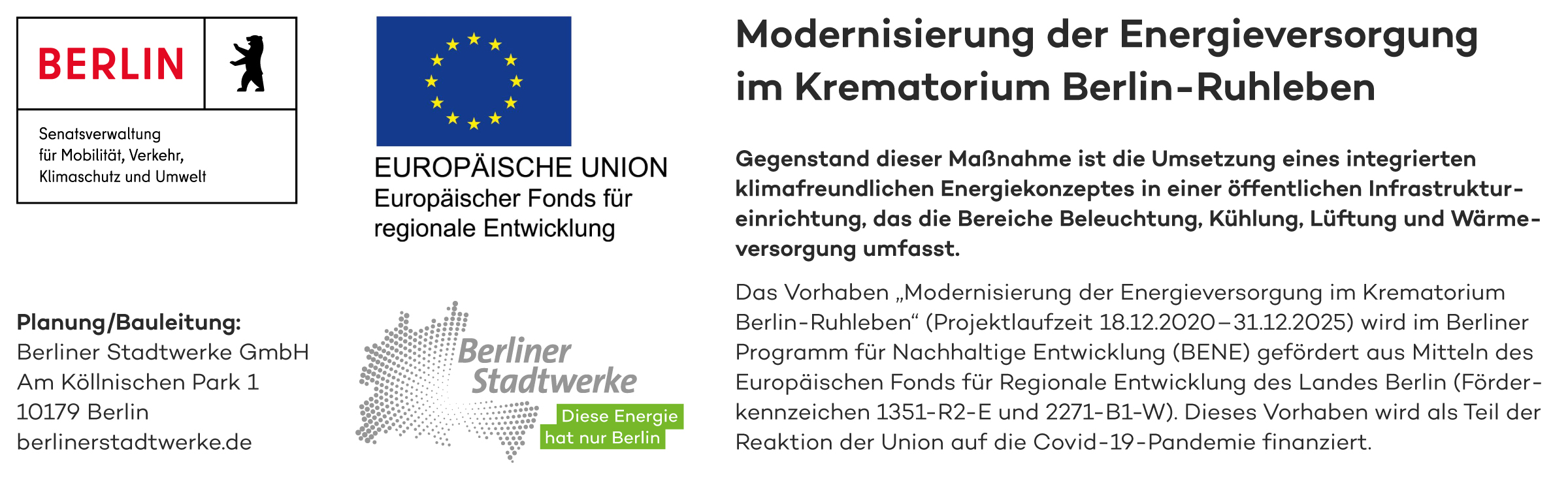 Senatsverwaltung für Mobilität, Verkehr, Klimaschutz und Umwelt Planung/Bauleitung: Berliner Stadtwerke GmbH Am Köllnischen Park 1 10179 Berlin berlinerstadtwerke.de EUROPÄISCHE UNION Europäischer Fonds für regionale Entwicklung Berliner Stadtwerke Diese Energie hat nur Berlin Modernisierung der Energieversorgung im Krematorium Berlin-Ruhleben Gegenstand dieser Maßnahme ist die Umsetzung eines integrierten klimafreundlichen Energiekonzeptes in einer öffentlichen Infrastruktureinrichtung, das die Bereiche Beleuchtung, Kühlung, Lüftung und Wärmeversorgung umfasst. Das Vorhaben „Modernisierung der Energieversorgung im Krematorium Berlin-Ruhleben“ (Projektlaufzeit 18.12.2020-31.12.2025) wird im Berliner Programm für Nachhaltige Entwicklung (BENE) gefördert aus Mitteln des Europäischen Fonds für Regionale Entwicklung des Landes Berlin (Förder-kennzeichen 1351-R2-E und 2271-B1-W). Dieses Vorhaben wird als Teil der Reaktion der Union auf die Covid-19-Pandemie finanziert.